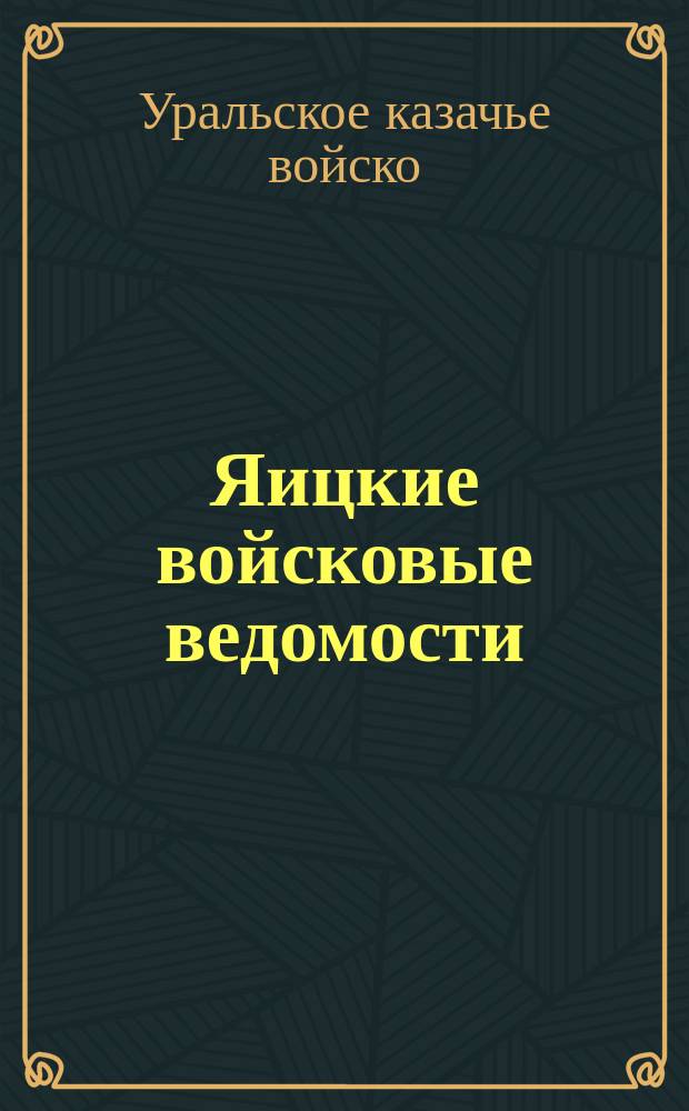 Яицкие войсковые ведомости : Еженед. офиц. орган с правительств. и войсковыми распоряжениями, приказами и проч