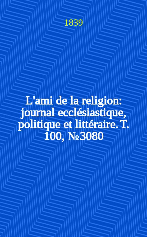 L'ami de la religion : journal eccl&eacute;siastique, politique et litt&eacute;raire. T. 100, № 3080