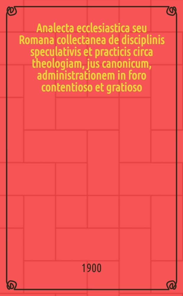 Analecta ecclesiastica seu Romana collectanea de disciplinis speculativis et practicis circa theologiam, jus canonicum, administrationem in foro contentioso et gratioso, sacram liturgiam, historiam, etc. A.8, fasc. 12