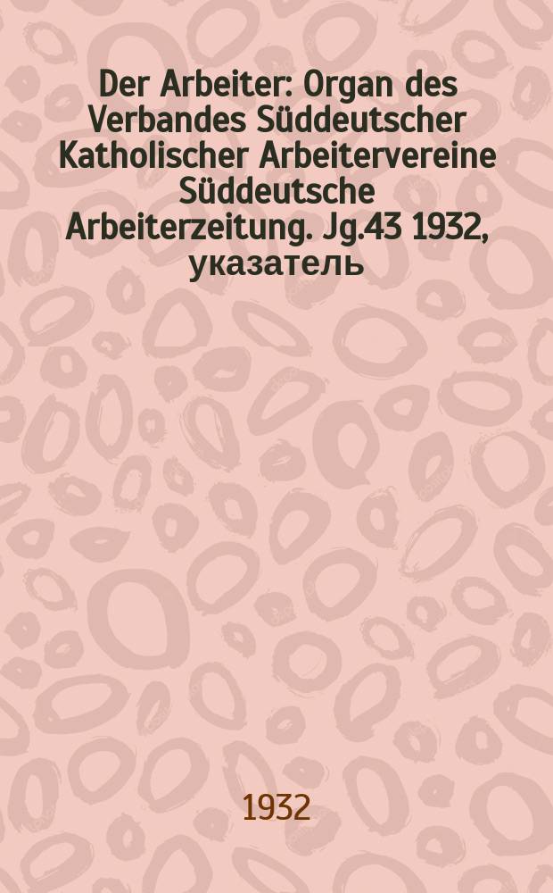 Der Arbeiter : Organ des Verbandes Süddeutscher Katholischer Arbeitervereine Süddeutsche Arbeiterzeitung. Jg.43 1932, указатель