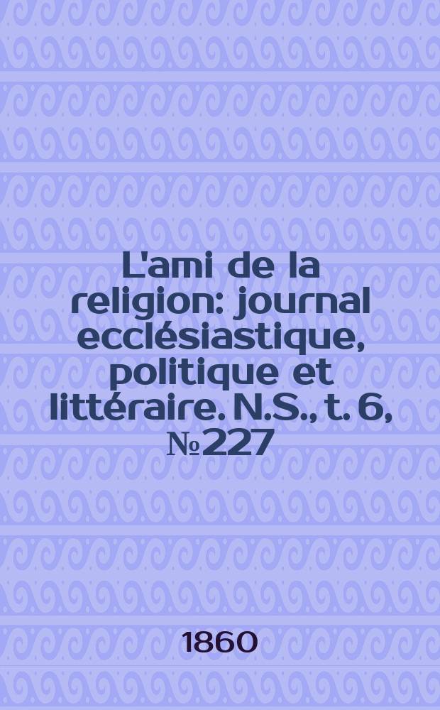 L'ami de la religion : journal ecclésiastique, politique et littéraire. N.S., t. 6, № 227