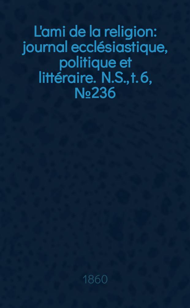 L'ami de la religion : journal eccl&eacute;siastique, politique et litt&eacute;raire. N.S., t. 6, № 236