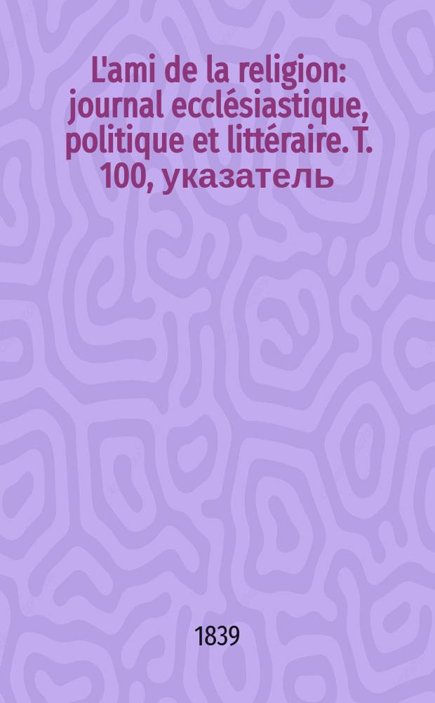 L'ami de la religion : journal ecclésiastique, politique et littéraire. T. 100, указатель