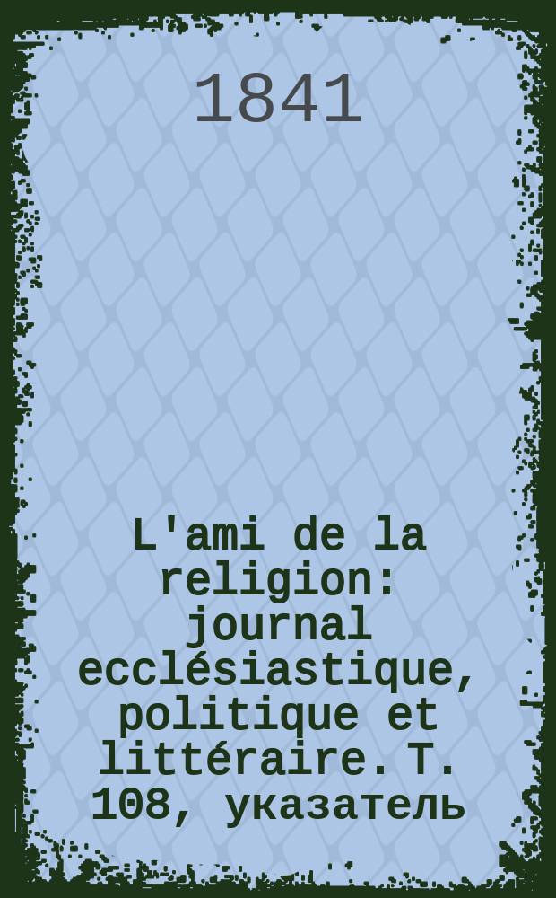 L'ami de la religion : journal ecclésiastique, politique et littéraire. T. 108, указатель