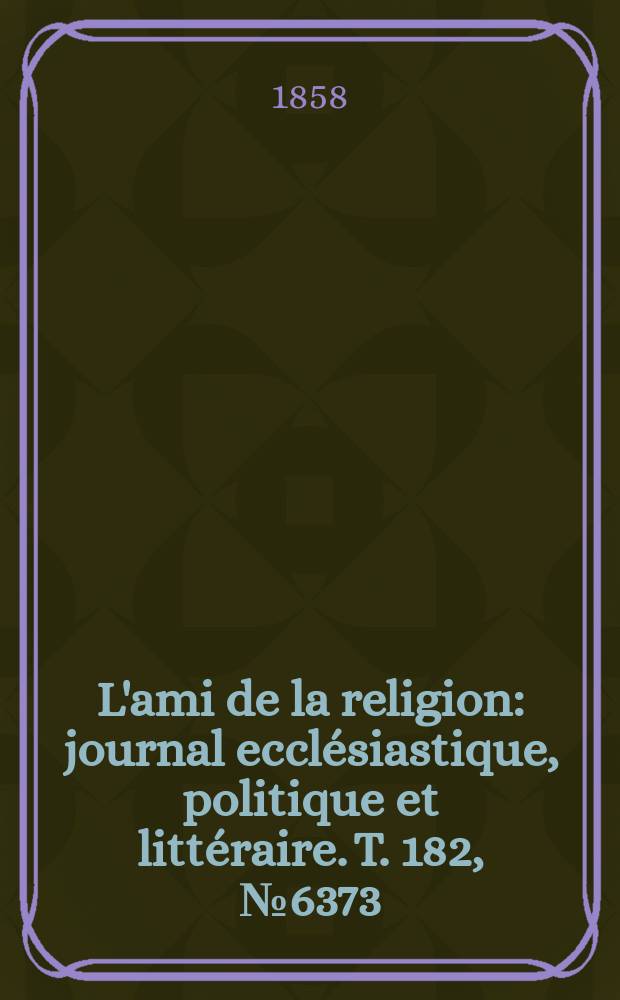 L'ami de la religion : journal ecclésiastique, politique et littéraire. T. 182, № 6373