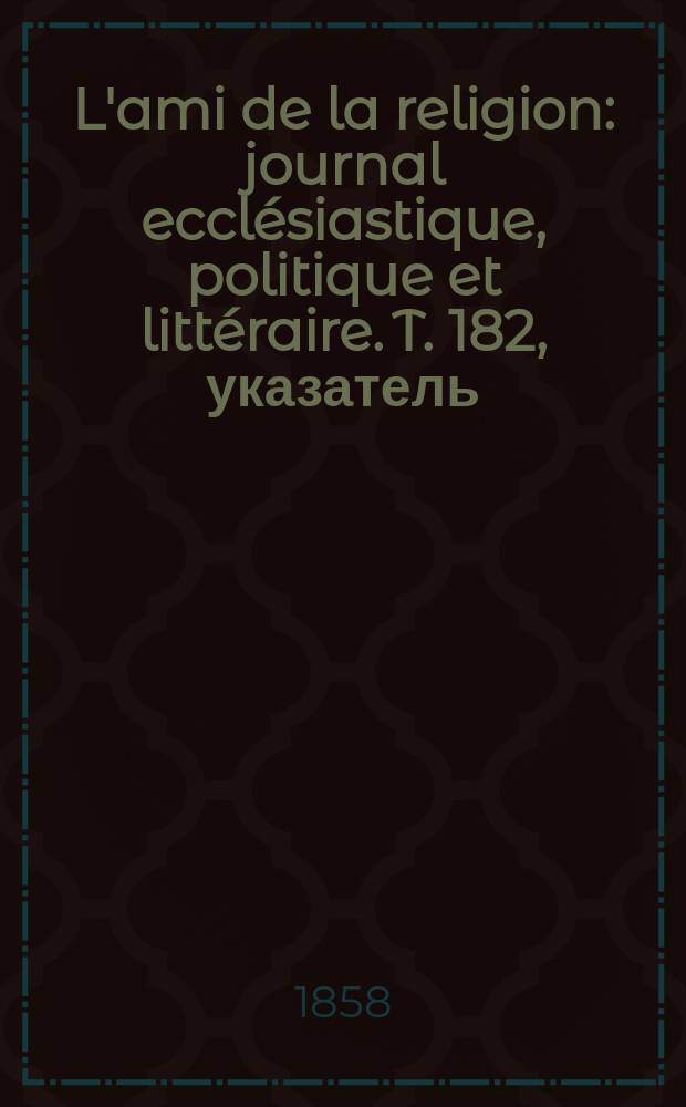 L'ami de la religion : journal ecclésiastique, politique et littéraire. T. 182, указатель