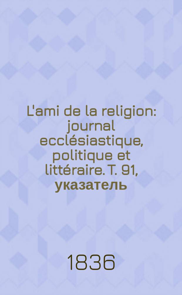 L'ami de la religion : journal ecclésiastique, politique et littéraire. T. 91, указатель