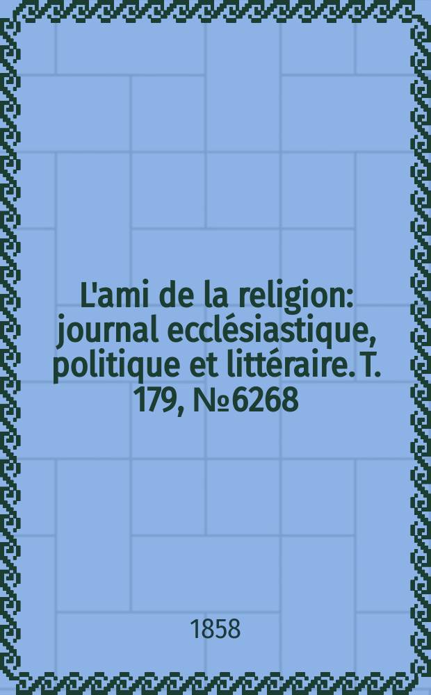 L'ami de la religion : journal eccl&eacute;siastique, politique et litt&eacute;raire. T. 179, № 6268