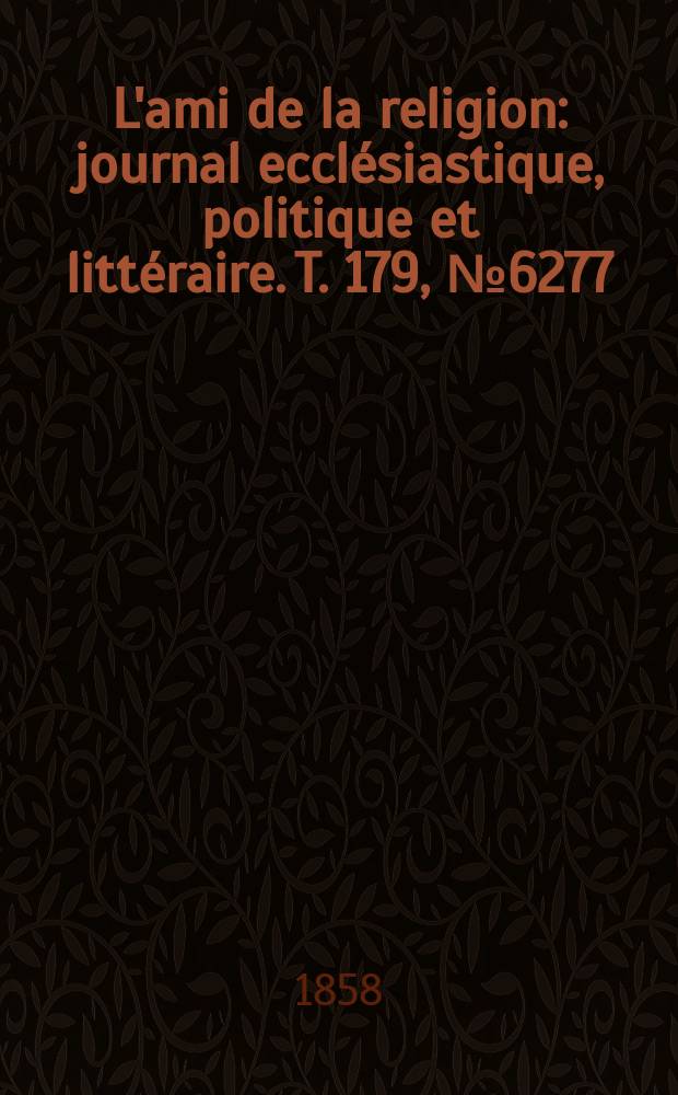 L'ami de la religion : journal eccl&eacute;siastique, politique et litt&eacute;raire. T. 179, № 6277