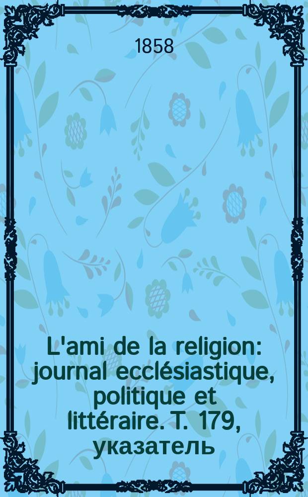 L'ami de la religion : journal ecclésiastique, politique et littéraire. T. 179, указатель