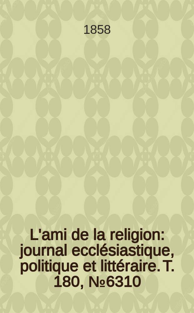 L'ami de la religion : journal eccl&eacute;siastique, politique et litt&eacute;raire. T. 180, № 6310