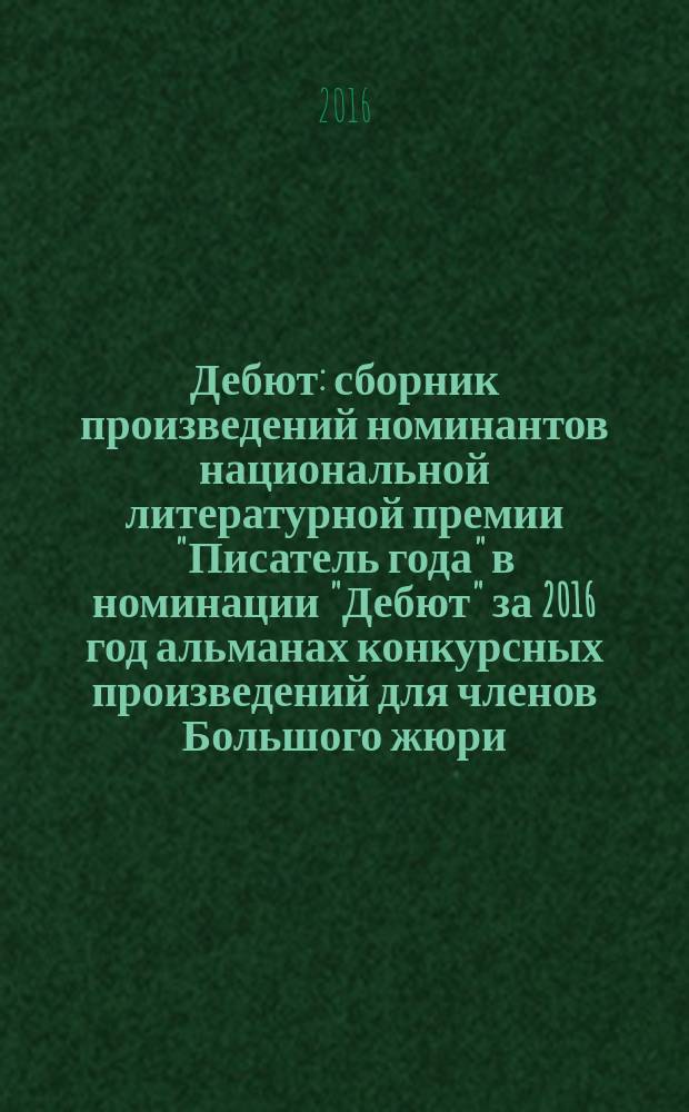 Дебют : сборник произведений номинантов национальной литературной премии "Писатель года" в номинации "Дебют" [за 2016 год альманах конкурсных произведений для членов Большого жюри]. 2016, кн. 2