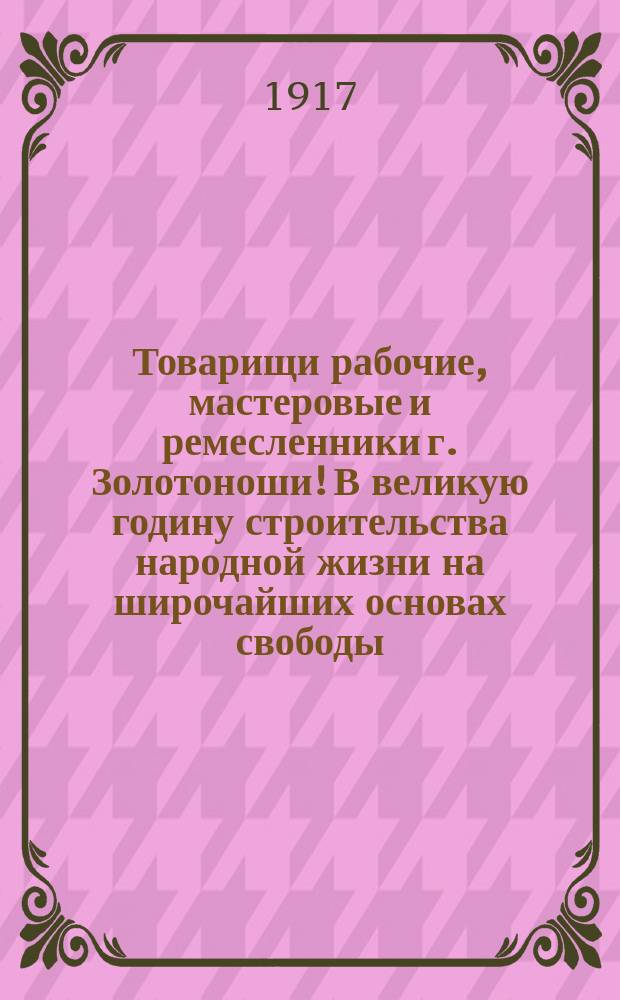 Товарищи рабочие, мастеровые и ремесленники г. Золотоноши! В великую годину строительства народной жизни на широчайших основах свободы, справедливости и порядка, оно из первых мест среди строителей... : листовка