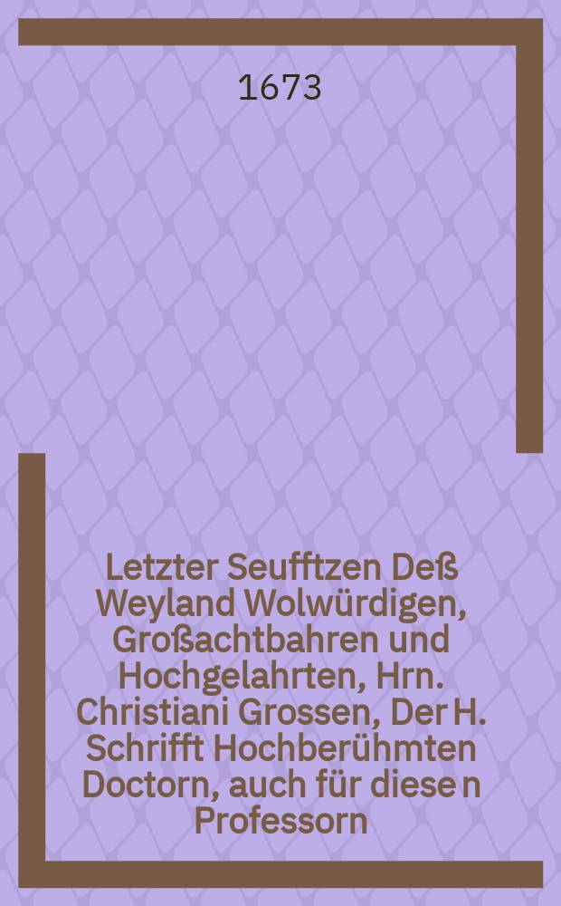 Letzter Seufftzen Deß Weyland Wolwürdigen, Großachtbahren und Hochgelahrten, Hrn. Christiani Grossen, Der H. Schrifft Hochberühmten Doctorn, auch für diese[n] Professorn, hernach XX. Jährigen wolverdiente[n] General-Superintendenten im Hertzogthum Pommern und Fürstenthum Camin, Seines Hochgeehrten Herrn, Hochgeneigten Patroni und grossen Gönners