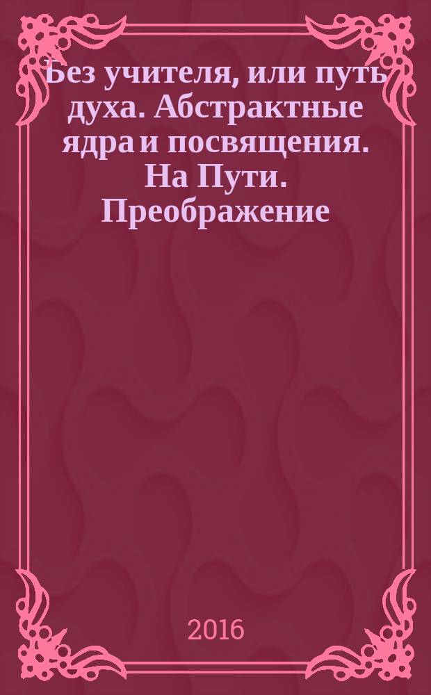 Без учителя, или путь духа. Абстрактные ядра и посвящения. На Пути. Преображение
