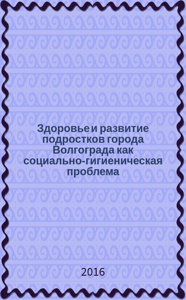 Здоровье и развитие подростков города Волгограда как социально-гигиеническая проблема : монография