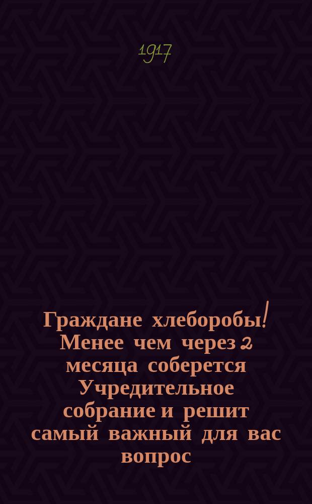 Граждане хлеборобы! Менее чем через 2 месяца соберется Учредительное собрание и решит самый важный для вас вопрос: воспрос о земле... : листовка