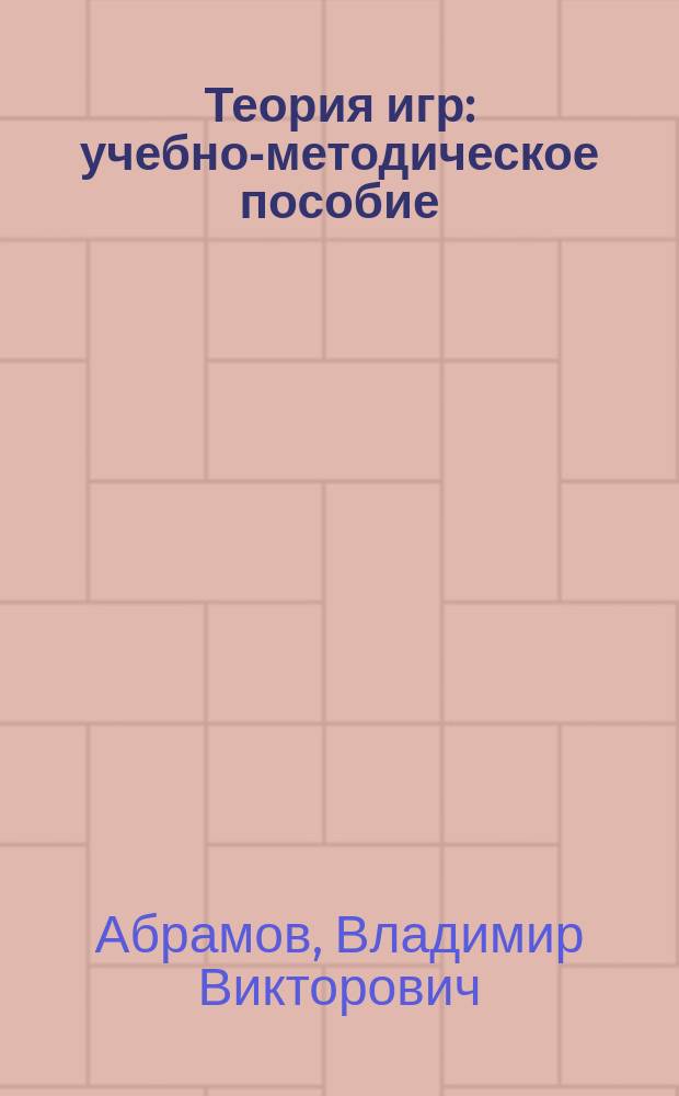 Теория игр : учебно-методическое пособие : для студентов направлений подготовки 38.03.01 "Экономика" (профиля "Региональная экономика", "Налоги и налогообложение", "Финансы и кредит"), 38.03.06 "Торговое дело" (профиля "Маркетинг в торговой деятельности", "Логистика в торговой деятельности")
