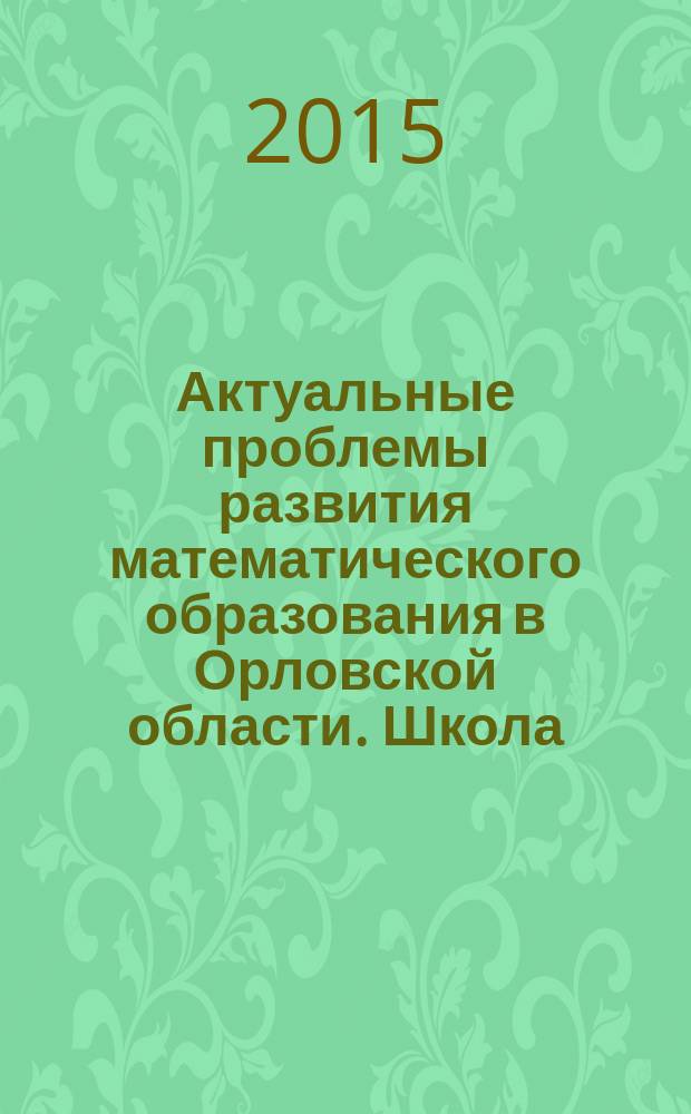 Актуальные проблемы развития математического образования в Орловской области. Школа. Колледж. Университет : материалы региональной научно-практической конференции, 6 ноября 2015 г