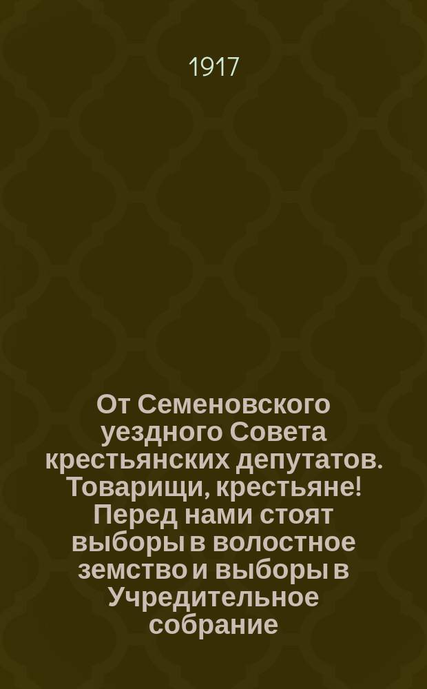 От Семеновского уездного Совета крестьянских депутатов. Товарищи, крестьяне! Перед нами стоят выборы в волостное земство и выборы в Учредительное собрание... : листовка