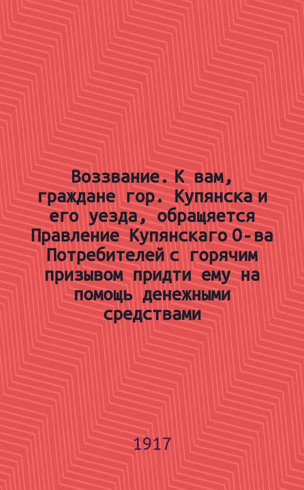 Воззвание. К вам, граждане гор. Купянска и его уезда, обращяется Правление Купянскаго О-ва Потребителей с горячим призывом придти ему на помощь денежными средствами... : листовка