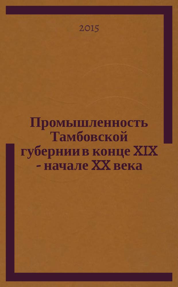 Промышленность Тамбовской губернии в конце XIX - начале XX века : научно-популярное издание : обобщение источникового материала