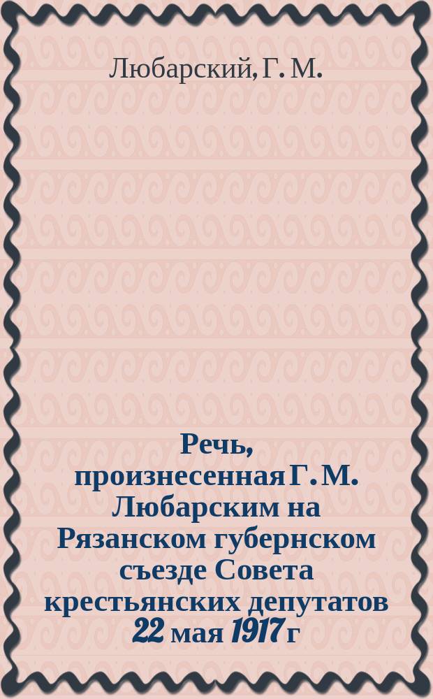 Речь, произнесенная Г. М. Любарским на Рязанском губернском съезде Совета крестьянских депутатов 22 мая 1917 г. : листовка