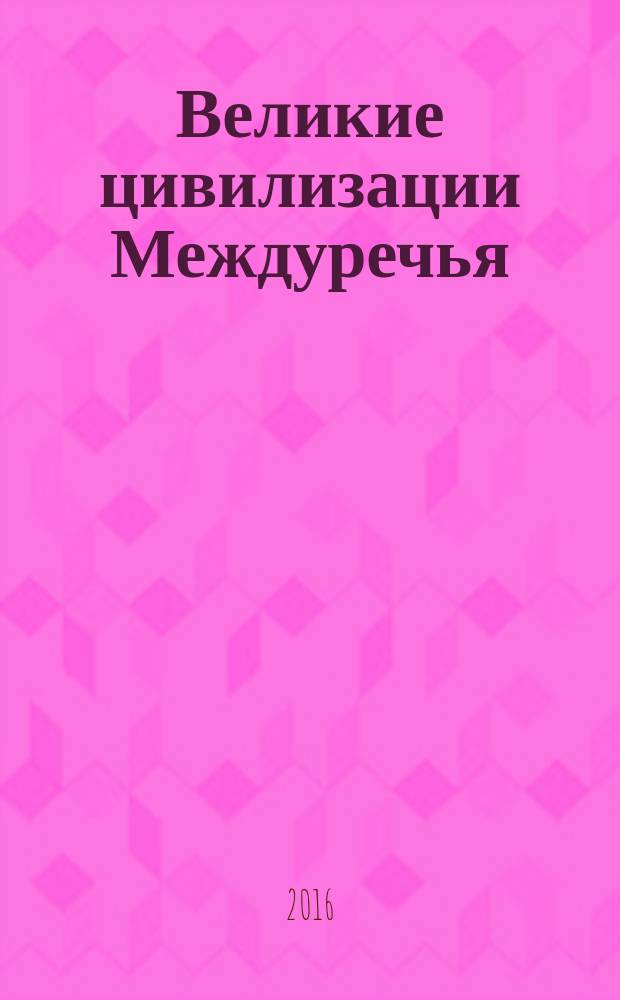 Великие цивилизации Междуречья : Древняя Месопотамия: царства Шумер, Аккад, Вавилония и Ассирия, 2700-100 гг. до н.э