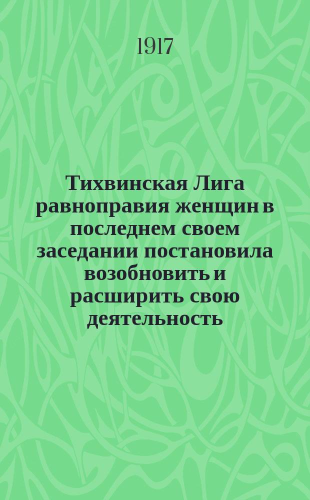 Тихвинская Лига равноправия женщин в последнем своем заседании постановила возобновить и расширить свою деятельность ... : листовка