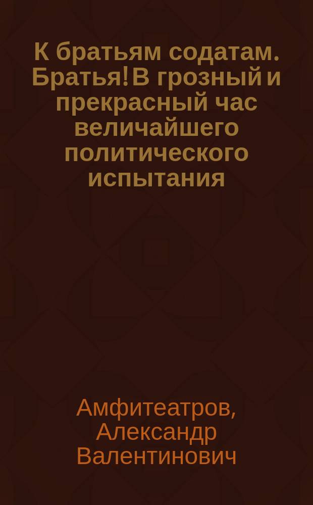 К братьям содатам. Братья! В грозный и прекрасный час величайшего политического испытания, победоносно переживаемого землею русскою, поднимаю к вам свой голос... : листовка