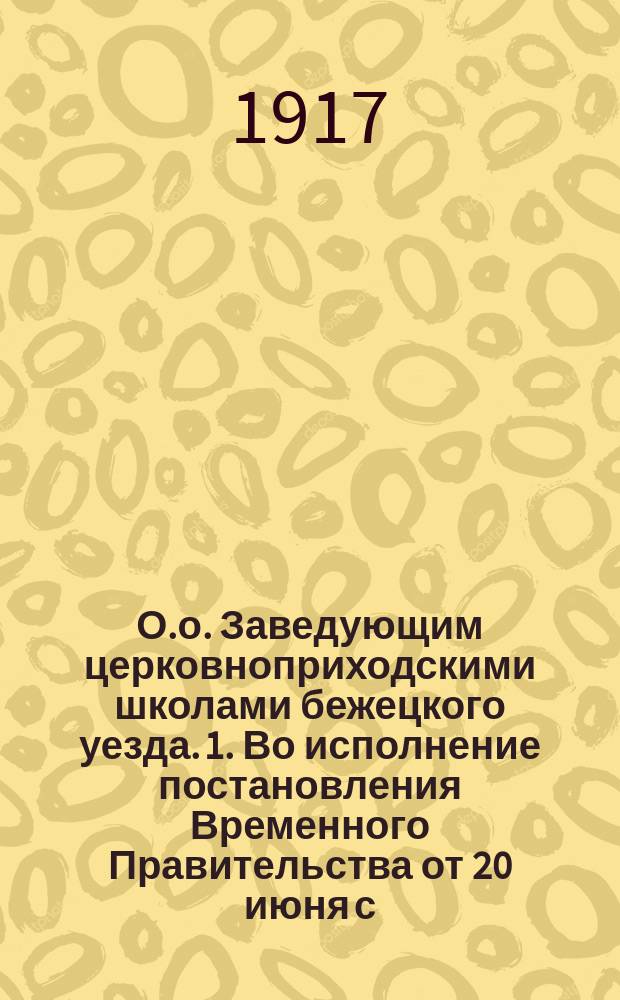 О.о. Заведующим церковноприходскими школами бежецкого уезда. 1. Во исполнение постановления Временного Правительства от 20 июня с.г. об объединении в целях введения всеобщего обучения ... : листовка