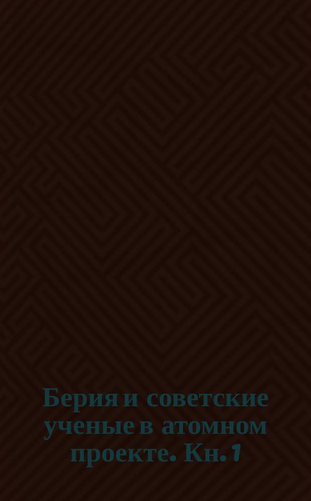 Берия и советские ученые в атомном проекте. Кн. 1 : Выдающиеся ученые-ядерщики Советского Союза