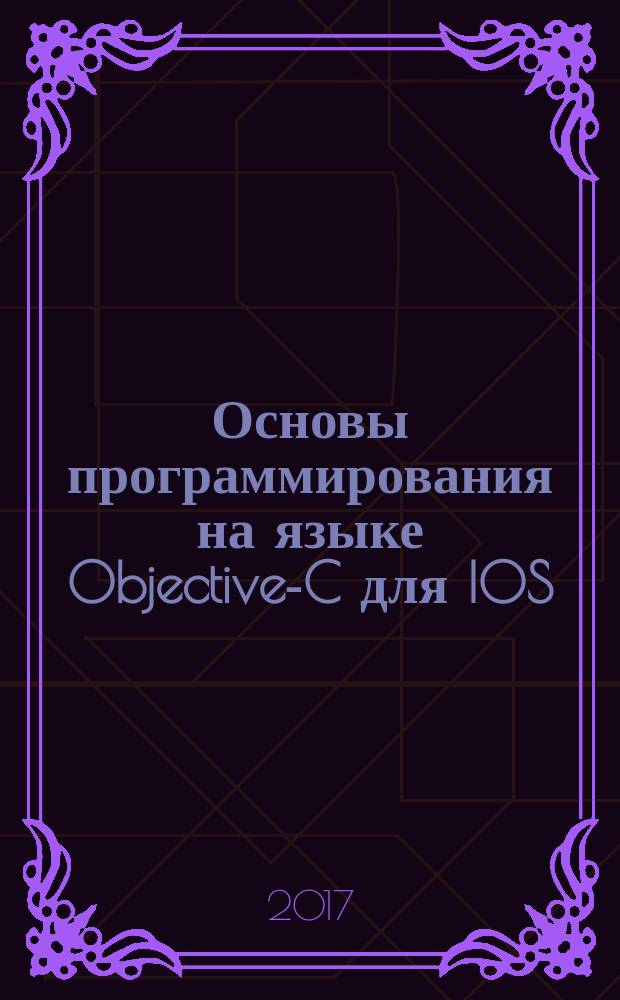 Основы программирования на языке Objective-C для IOS : учебное пособие : для студентов высших учебных заведений, обучающихся по направлениям подготовки 09.03.04 "Программная инженерия" 09.03.01 "Информатика и вычислительная техника", 09.03.02 "Информационные системы и технологии", 09.03.03 "Прикладная информатика" (квалификация (степень) "бакалавр")