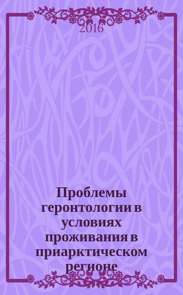 Проблемы геронтологии в условиях проживания в приарктическом регионе : сборник статей всероссийской научной конференции "Серебряный возраст": проблемы геронтологии в условиях проживания в приарктическом регионе, 8-9 сентября 2016 года, г. Архангельск