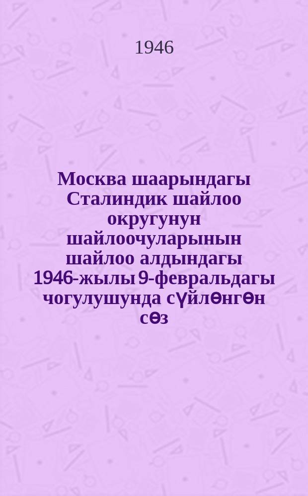 Москва шаарындагы Сталиндик шайлоо округунун шайлоочуларынын шайлоо алдындагы 1946-жылы 9-февральдагы чогулушунда сүйлѳнгѳн сѳз = Речь на предвыборном собрании избирателей Сталинского избирательного округа гор. Москвы 9 февраля 1946 года