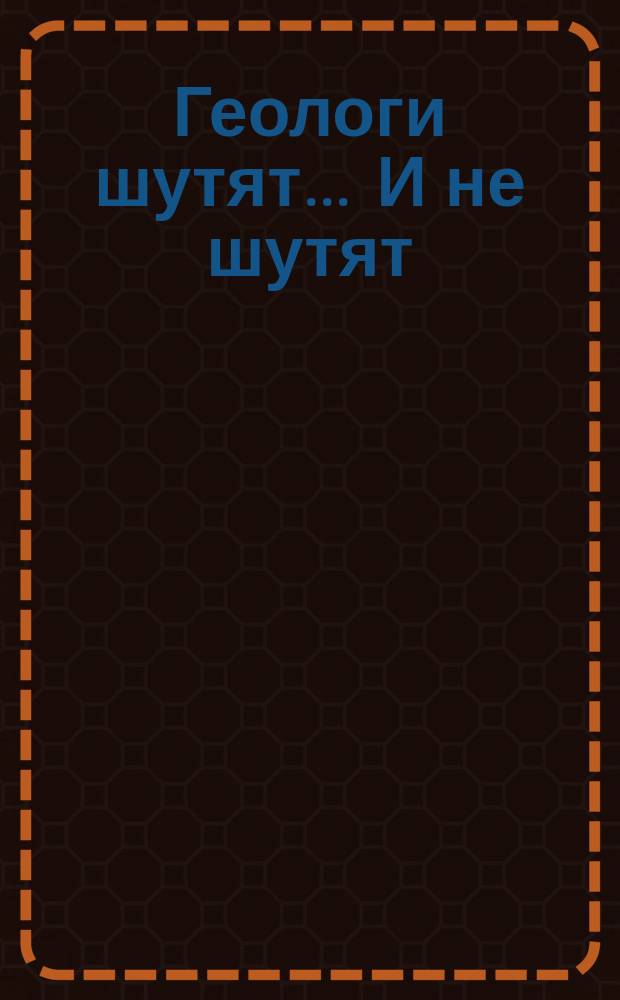 Геологи шутят ... И не шутят : сборник : геологоразведчикам, геофизикам, минералогам, нефтяникам, газовикам, горнякам, буровикам : всем ценителям нескучной литературы