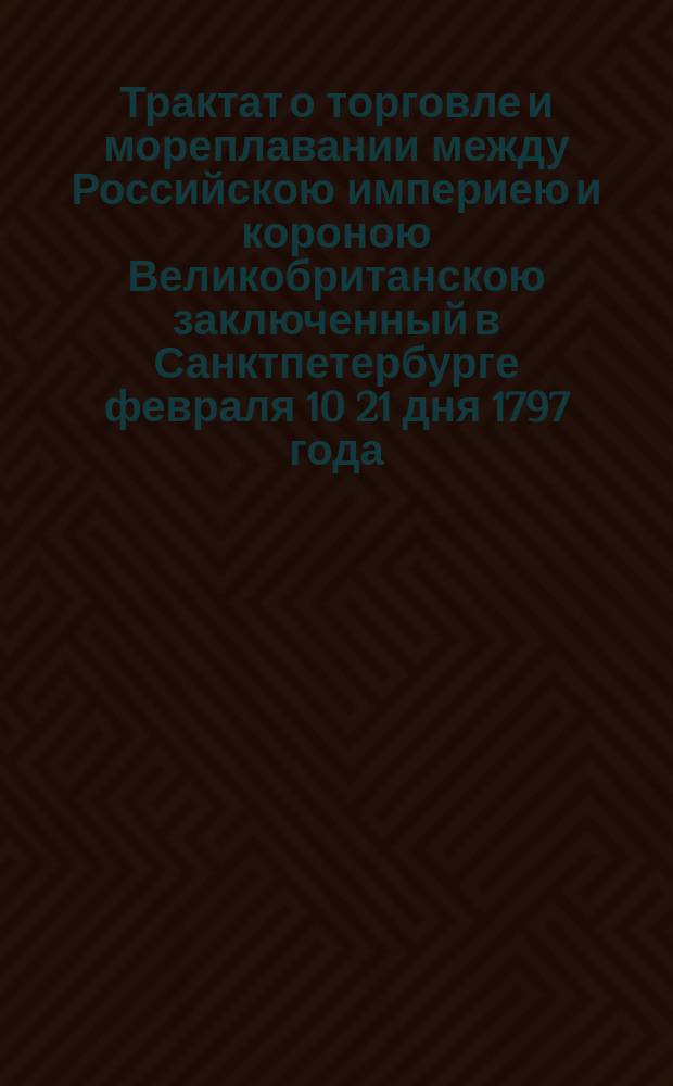 Трактат о торговле и мореплавании между Российскою империею и короною Великобританскою заключенный в Санктпетербурге февраля 10 21 дня 1797 года.