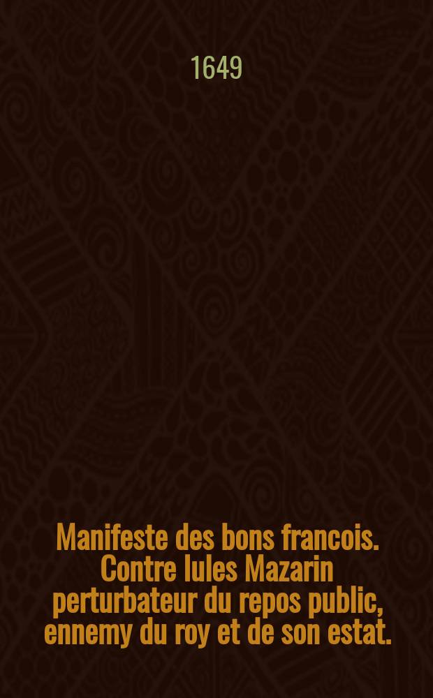 Manifeste des bons francois. Contre Iules Mazarin perturbateur du repos public, ennemy du roy et de son estat. : Exortant tous les bons françois de suyure et proteger ceux qui n'ont point d'autre dessein de remettre le roy dans son authorité accoustumée par la descision de trois poincts qui sont le seruice du roy le bien public et l'exemption de la tirranie