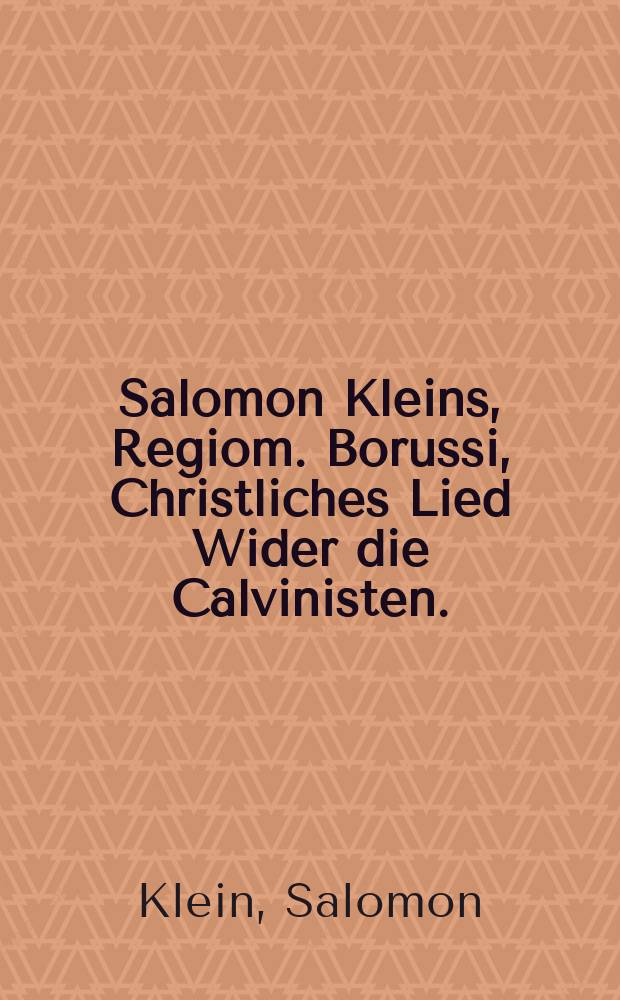 Salomon Kleins, Regiom. Borussi, Christliches Lied Wider die Calvinisten. : Erstlich zu Königsberg, hernach zu Urßla gedruckt, und anietzo denen Evangelischen Lutheranern in Preussen und Pohlen zur Erbauung und Trost von neuem wieder auffgelegt, und mit Göttlicher Schrifft von Wort zu Wort gewaltiglich behauptet