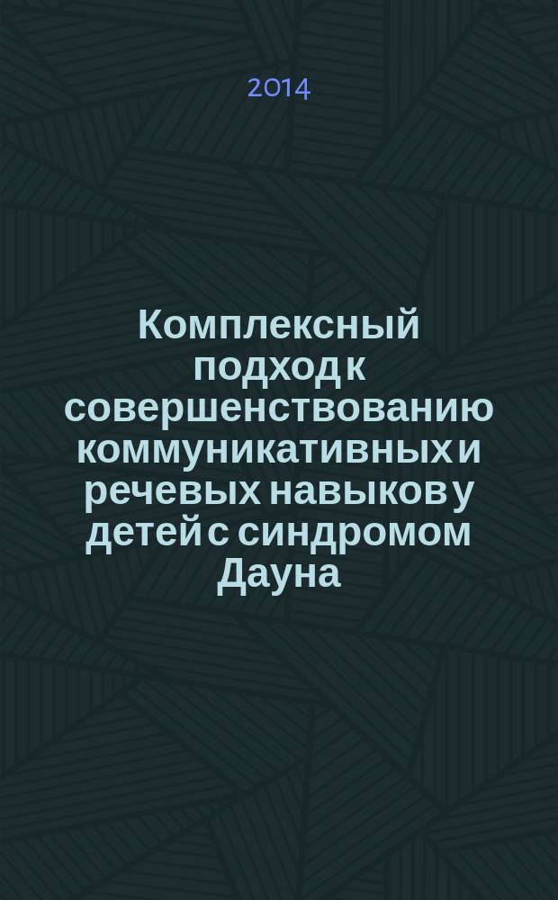 Комплексный подход к совершенствованию коммуникативных и речевых навыков у детей с синдромом Дауна : бакалаврам и магистрам в области специального (дефектологического) образования, логопедам, дефектологам психологам, работающим с детьми с нарушением интеллекта