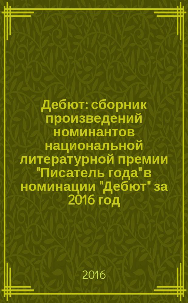 Дебют : сборник произведений номинантов национальной литературной премии "Писатель года" в номинации "Дебют" за 2016 год : альманах конкурсных произведений : для членов Большого жюри