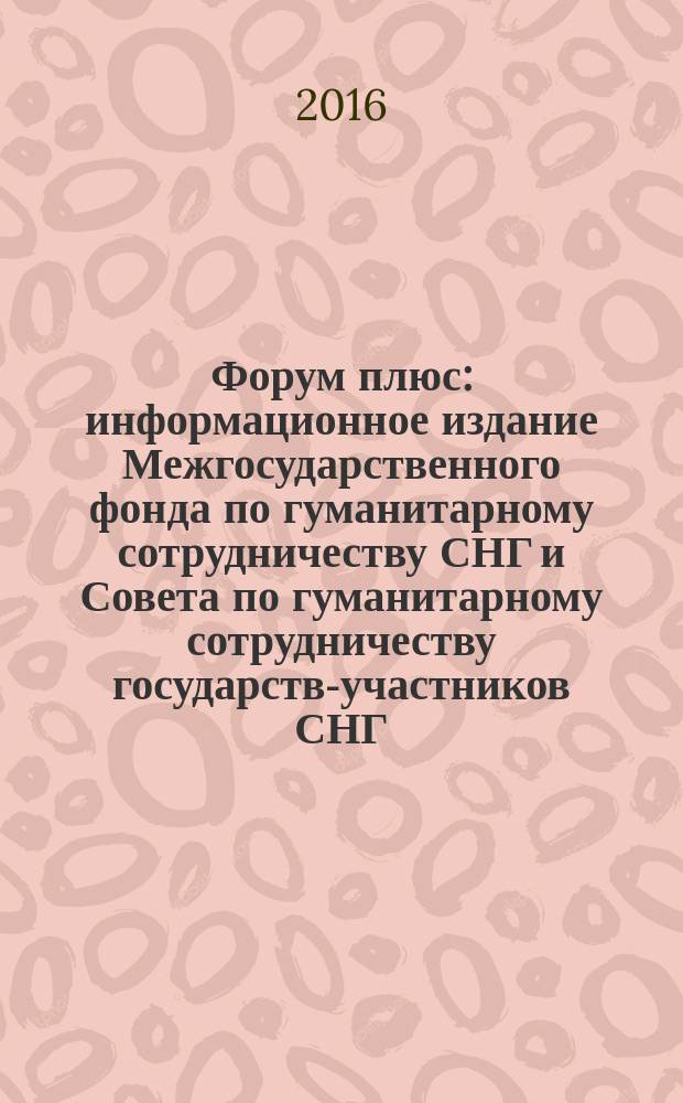 Форум плюс : информационное издание Межгосударственного фонда по гуманитарному сотрудничеству СНГ и Совета по гуманитарному сотрудничеству государств-участников СНГ. 2016, № 5