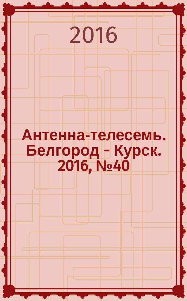 Антенна-телесемь. Белгород - Курск. 2016, № 40 (40)