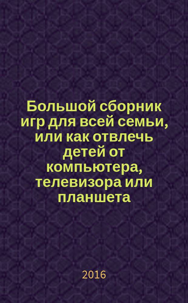 Большой сборник игр для всей семьи, или как отвлечь детей от компьютера, телевизора или планшета : игры в дорогу, лабиринты, головоломки, игры на бумаге, игры на улице