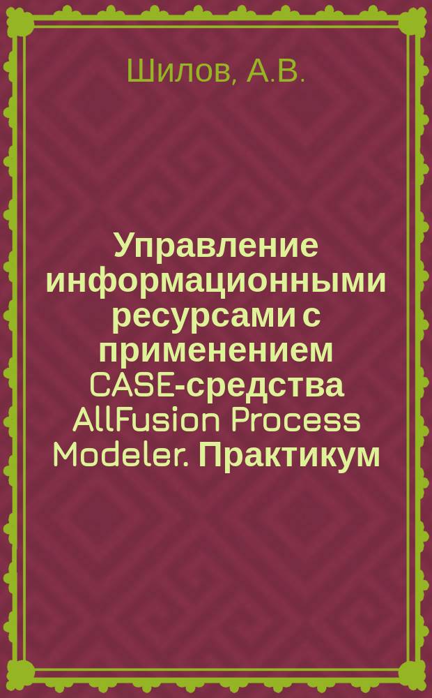 Управление информационными ресурсами с применением CASE-средства AllFusion Process Modeler. Практикум : учеб.-метод. комплекс по дисциплине