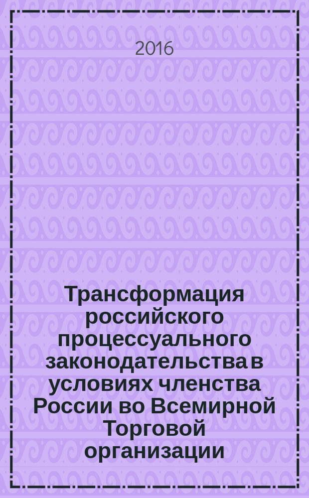Трансформация российского процессуального законодательства в условиях членства России во Всемирной Торговой организации : монография