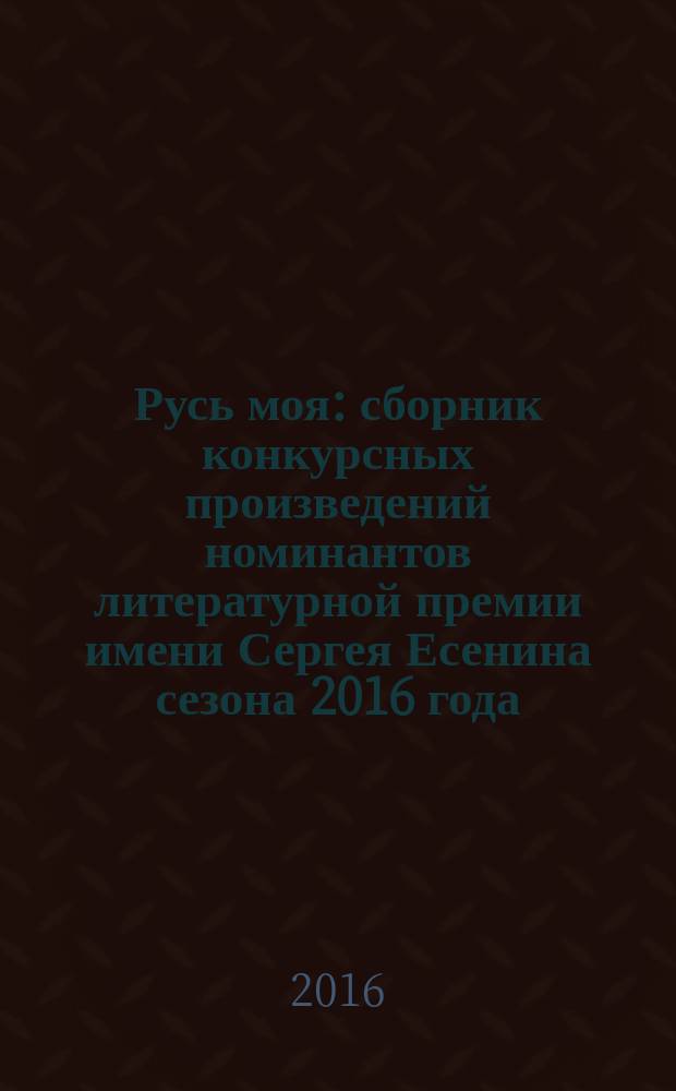 Русь моя : сборник [конкурсных] произведений номинантов литературной премии имени Сергея Есенина [сезона 2016 года]. 2016, кн. 16