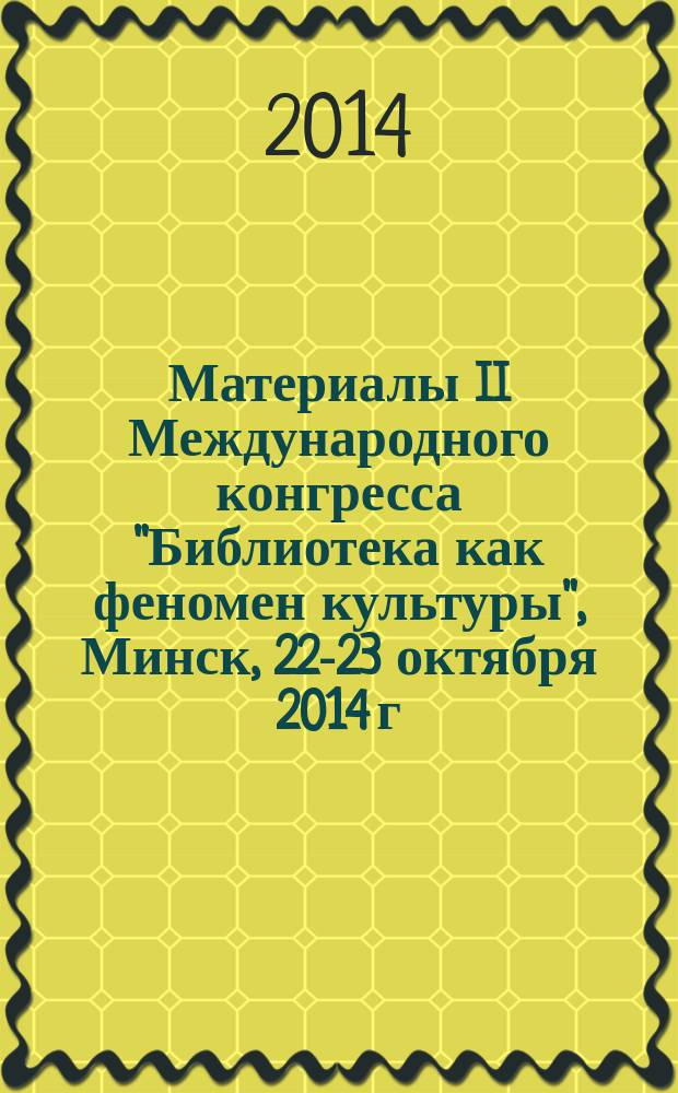 Материалы II Международного конгресса "Библиотека как феномен культуры", Минск, 22-23 октября 2014 г. : сборник материалов конференций "Информационное общество и общество знания: роль и место библиотек" и "Библиотечное образование: традиции и новации"