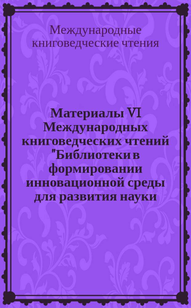 Материалы VI Международных книговедческих чтений "Библиотеки в формировании инновационной среды для развития науки, образования и бизнеса", Минск, 27-29 октября 2010 г. : сборник материалов Международной конференции "Библиотеки в формировании инновационной среды для развития науки, образования и бизнеса"