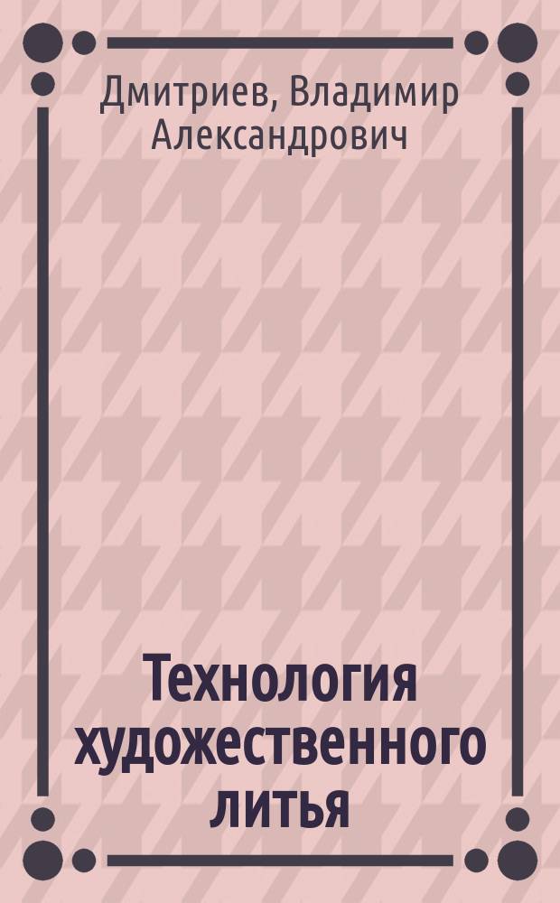 Технология художественного литья : курс лекций : для студентов, обучающихся по направлению 29.03.04 "Технология художественного литья", при выполнении лабораторных работ, практических занятий и выпускной квалификационной работы